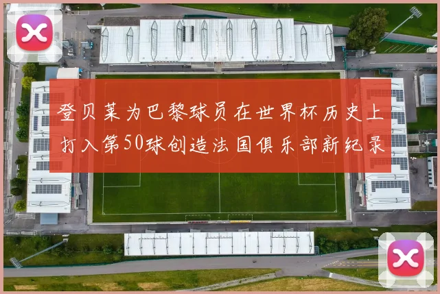 登贝莱为巴黎球员在世界杯历史上打入第50球创造法国俱乐部新纪录