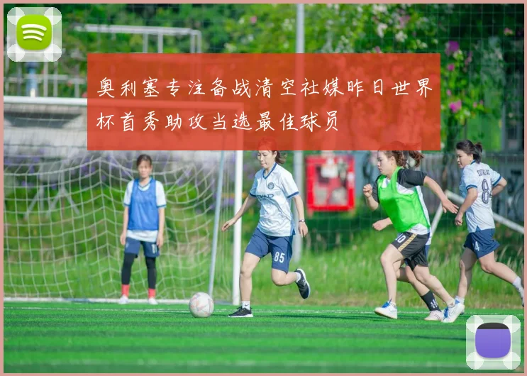 奥利塞专注备战清空社媒昨日世界杯首秀助攻当选最佳球员