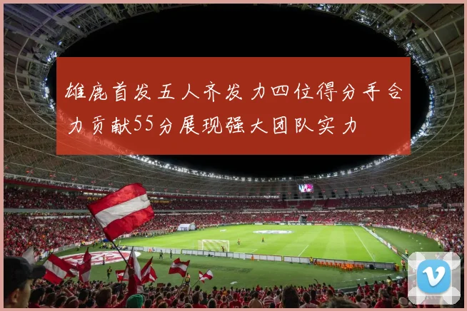 雄鹿首发五人齐发力四位得分手合力贡献55分展现强大团队实力