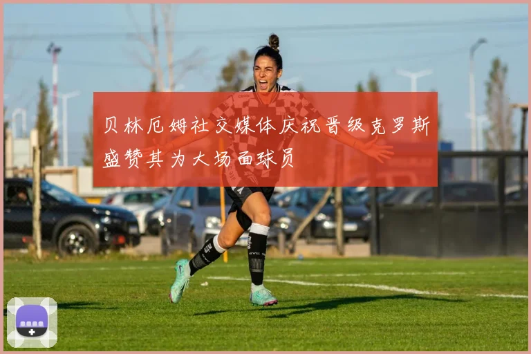 贝林厄姆社交媒体庆祝晋级克罗斯盛赞其为大场面球员