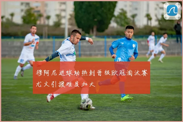 穆阿尼进球助热刺晋级欧冠淘汰赛尤文引援难度加大
