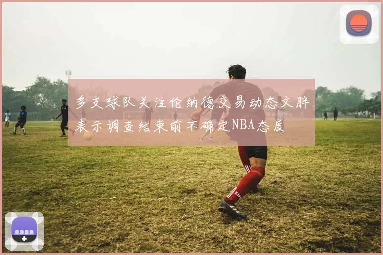 多支球队关注伦纳德交易动态文胖表示调查结束前不确定NBA态度