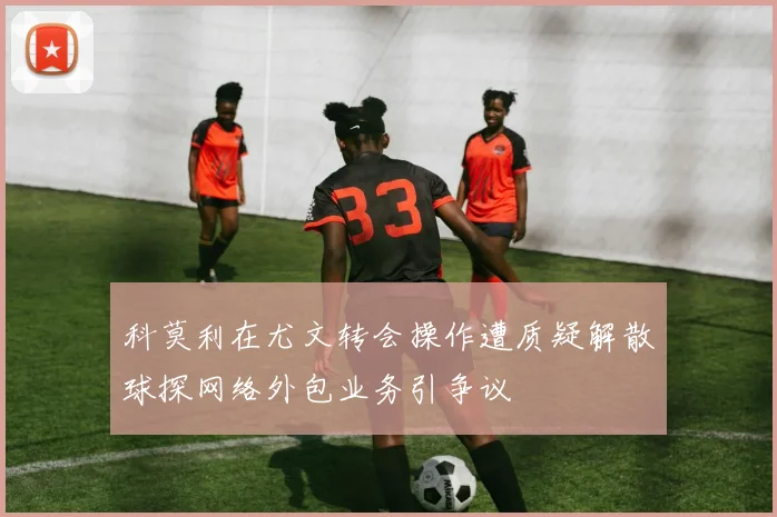 科莫利在尤文转会操作遭质疑解散球探网络外包业务引争议