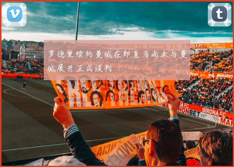 罗德里续约曼城在即皇马尚未与曼城展开正式谈判