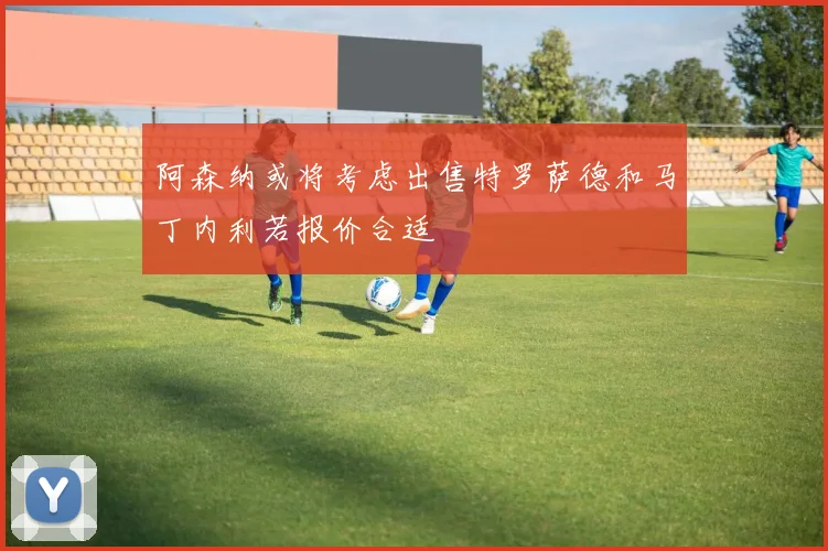 阿森纳或将考虑出售特罗萨德和马丁内利若报价合适