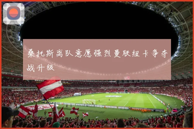 桑托斯离队意愿强烈曼联纽卡争夺战升级