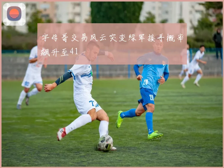字母哥交易风云突变绿军接手概率飙升至41