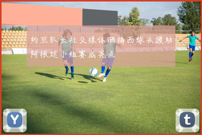 约旦队长社交媒体晒梅西球衣援助阿根廷小组赛成亮点