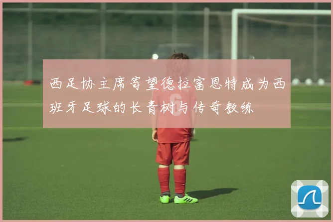 西足协主席寄望德拉富恩特成为西班牙足球的长青树与传奇教练